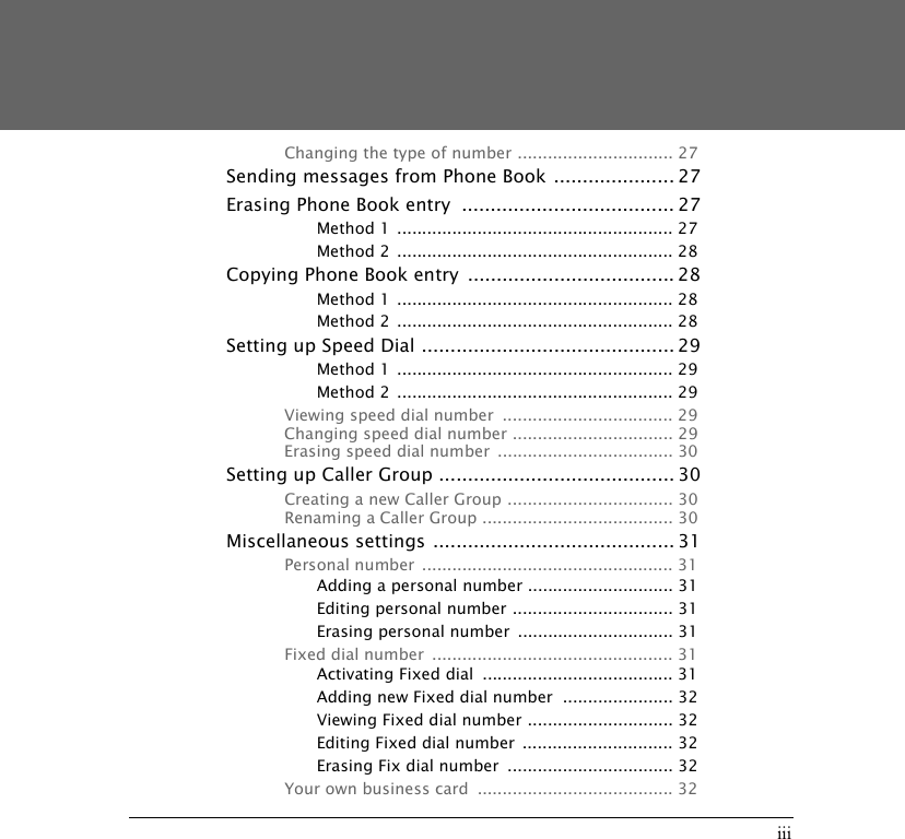iiiChanging the type of number ............................... 27Sending messages from Phone Book ..................... 27Erasing Phone Book entry  ..................................... 27Method 1  ....................................................... 27Method 2  ....................................................... 28Copying Phone Book entry  .................................... 28Method 1  ....................................................... 28Method 2  ....................................................... 28Setting up Speed Dial ............................................ 29Method 1  ....................................................... 29Method 2  ....................................................... 29Viewing speed dial number  .................................. 29Changing speed dial number ................................ 29Erasing speed dial number  ................................... 30Setting up Caller Group ......................................... 30Creating a new Caller Group ................................. 30Renaming a Caller Group ...................................... 30Miscellaneous settings .......................................... 31Personal number  .................................................. 31Adding a personal number ............................. 31Editing personal number ................................ 31Erasing personal number  ............................... 31Fixed dial number  ................................................ 31Activating Fixed dial  ...................................... 31Adding new Fixed dial number  ...................... 32Viewing Fixed dial number ............................. 32Editing Fixed dial number  .............................. 32Erasing Fix dial number  ................................. 32Your own business card  ....................................... 32