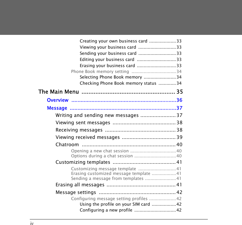 ivCreating your own business card ....................33Viewing your business card  ............................ 33Sending your business card ............................ 33Editing your business card  ............................. 33Erasing your business card  .............................33Phone Book memory setting  ................................. 34Selecting Phone Book memory ........................34Checking Phone Book memory status  .............34The Main Menu ...................................................... 35Overview ....................................................................36Message .....................................................................37Writing and sending new messages ....................... 37Viewing sent messages  ......................................... 38Receiving messages  .............................................. 38Viewing received messages ................................... 39Chatroom ............................................................. 40Opening a new chat session .................................. 40Options during a chat session ...............................40Customizing templates  ......................................... 41Customizing message template  ............................41Erasing customized message template ..................41Sending a message from templates ....................... 41Erasing all messages ............................................. 41Message settings  .................................................. 42Configuring message setting profiles ....................42Using the profile on your SIM card .................. 42Configuring a new profile  ...............................42