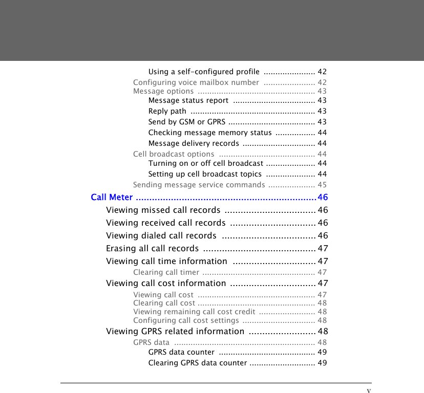 vUsing a self-configured profile  ...................... 42Configuring voice mailbox number  ...................... 42Message options  .................................................. 43Message status report  ................................... 43Reply path  ..................................................... 43Send by GSM or GPRS ..................................... 43Checking message memory status ................. 44Message delivery records  ............................... 44Cell broadcast options  ......................................... 44Turning on or off cell broadcast ..................... 44Setting up cell broadcast topics  ..................... 44Sending message service commands .................... 45Call Meter ...................................................................46Viewing missed call records .................................. 46Viewing received call records  ................................ 46Viewing dialed call records  ................................... 46Erasing all call records  .......................................... 47Viewing call time information  ............................... 47Clearing call timer ................................................ 47Viewing call cost information  ................................ 47Viewing call cost  .................................................. 47Clearing call cost .................................................. 48Viewing remaining call cost credit  ........................ 48Configuring call cost settings ............................... 48Viewing GPRS related information  ......................... 48GPRS data  ............................................................ 48GPRS data counter  ......................................... 49Clearing GPRS data counter ............................ 49