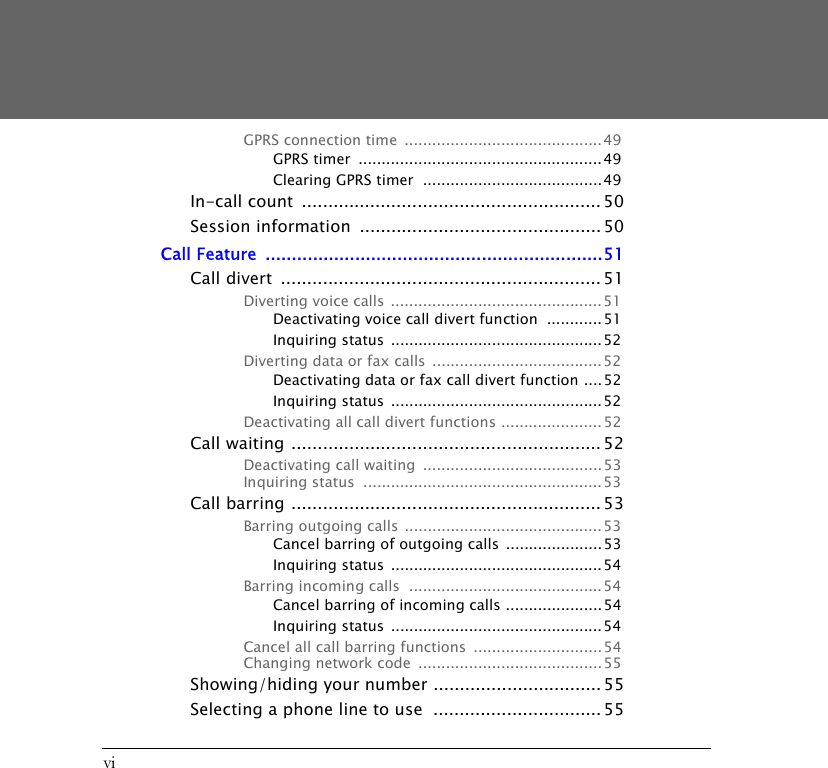 viGPRS connection time  ........................................... 49GPRS timer  .....................................................49Clearing GPRS timer  .......................................49In-call count  ......................................................... 50Session information  .............................................. 50Call Feature  ................................................................51Call divert  ............................................................. 51Diverting voice calls  .............................................. 51Deactivating voice call divert function  ............ 51Inquiring status  .............................................. 52Diverting data or fax calls  ..................................... 52Deactivating data or fax call divert function ....52Inquiring status  .............................................. 52Deactivating all call divert functions ...................... 52Call waiting ........................................................... 52Deactivating call waiting  .......................................53Inquiring status  .................................................... 53Call barring ........................................................... 53Barring outgoing calls ...........................................53Cancel barring of outgoing calls  .....................53Inquiring status  .............................................. 54Barring incoming calls  ..........................................54Cancel barring of incoming calls .....................54Inquiring status  .............................................. 54Cancel all call barring functions  ............................54Changing network code  ........................................55Showing/hiding your number ................................ 55Selecting a phone line to use  ................................ 55