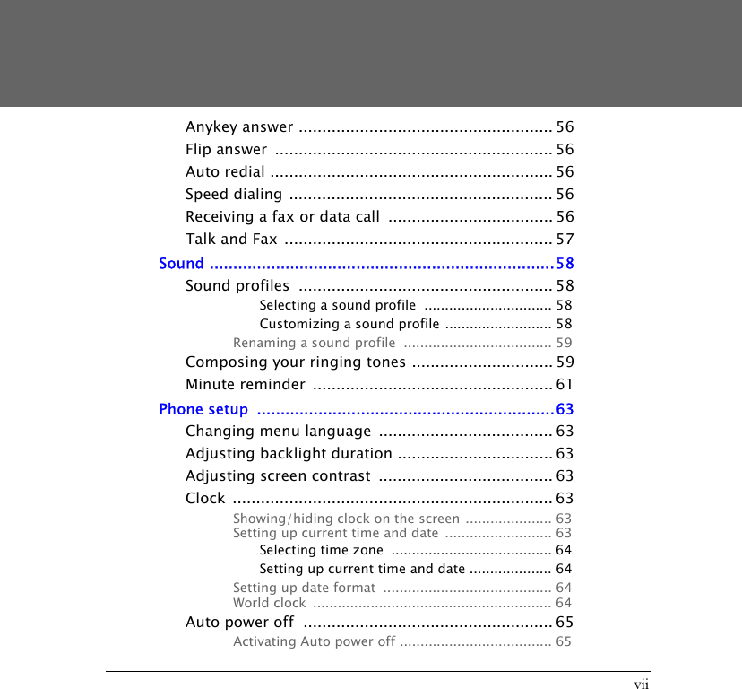 viiAnykey answer ...................................................... 56Flip answer  ........................................................... 56Auto redial ............................................................ 56Speed dialing ........................................................ 56Receiving a fax or data call  ................................... 56Talk and Fax ......................................................... 57Sound .........................................................................58Sound profiles  ...................................................... 58Selecting a sound profile  ............................... 58Customizing a sound profile .......................... 58Renaming a sound profile  .................................... 59Composing your ringing tones .............................. 59Minute reminder  ................................................... 61Phone setup  ...............................................................63Changing menu language  ..................................... 63Adjusting backlight duration ................................. 63Adjusting screen contrast  ..................................... 63Clock .................................................................... 63Showing/hiding clock on the screen ..................... 63Setting up current time and date .......................... 63Selecting time zone  ....................................... 64Setting up current time and date .................... 64Setting up date format  ......................................... 64World clock  .......................................................... 64Auto power off  ..................................................... 65Activating Auto power off ..................................... 65