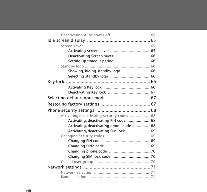 viiiDeactivating Auto power off ..................................65Idle screen display  ................................................ 65Screen saver  .........................................................65Activating screen saver ...................................65Deactivating Screen saver  ...............................66Setting up timeout period ............................... 66Standby logo ......................................................... 66Showing/hiding standby logo  ......................... 66Selecting standby logo  ...................................66Key lock ................................................................ 66Activating Key lock  ......................................... 66Deactivating Key lock  .....................................67Selecting default input mode  ................................ 67Restoring factory settings  ..................................... 67Phone security settings  ......................................... 68Activating/deactivating security codes  .................. 68Activating/deactivating PIN code  .................... 68Activating/deactivating phone code ................68Activating/deactivating SIM lock .....................69Changing security codes  ....................................... 69Changing PIN code  ......................................... 69Changing PIN2 code  ....................................... 69Changing phone code  ....................................70Changing SIM lock code  .................................70Closed user group  ................................................70Network settings ................................................... 71Network selection  ................................................. 71Band selection  ...................................................... 71