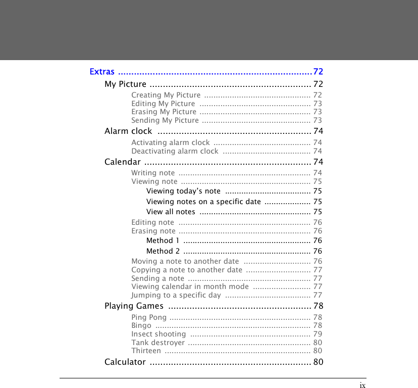 ixExtras .........................................................................72My Picture ............................................................. 72Creating My Picture  .............................................. 72Editing My Picture  ................................................ 73Erasing My Picture ................................................ 73Sending My Picture ............................................... 73Alarm clock  .......................................................... 74Activating alarm clock  .......................................... 74Deactivating alarm clock  ...................................... 74Calendar ............................................................... 74Writing note  ......................................................... 74Viewing note  ........................................................ 75Viewing today&rsquo;s note  ..................................... 75Viewing notes on a specific date  .................... 75View all notes  ................................................ 75Editing note  ......................................................... 76Erasing note ......................................................... 76Method 1  ....................................................... 76Method 2  ....................................................... 76Moving a note to another date  ............................. 76Copying a note to another date  ............................ 77Sending a note  ..................................................... 77Viewing calendar in month mode  ......................... 77Jumping to a specific day  ..................................... 77Playing Games  ...................................................... 78Ping Pong ............................................................. 78Bingo ................................................................... 78Insect shooting  .................................................... 79Tank destroyer  ..................................................... 80Thirteen ............................................................... 80Calculator ............................................................. 80