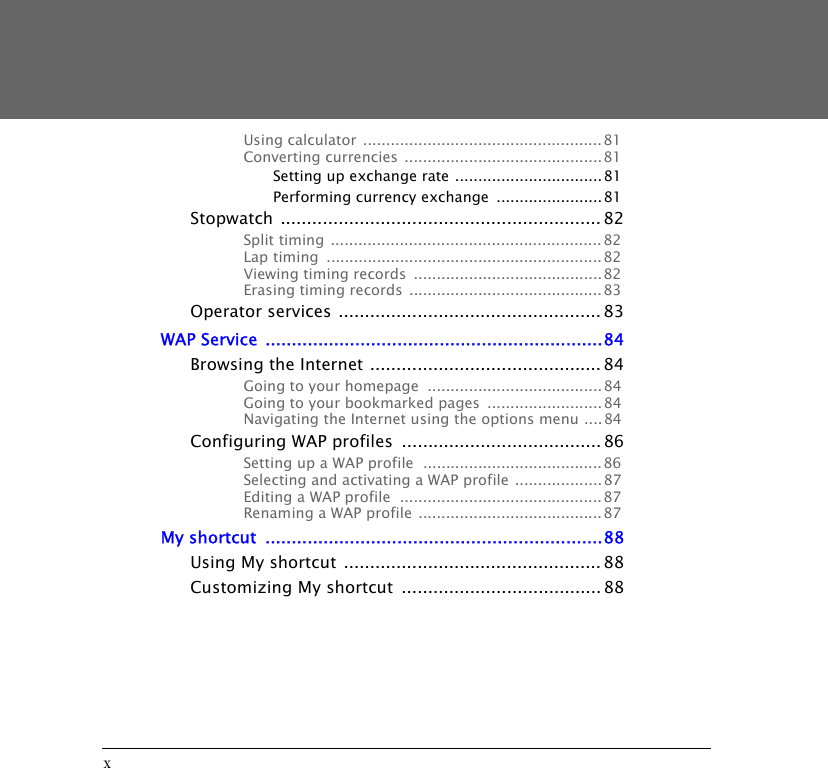 xUsing calculator  ....................................................81Converting currencies ........................................... 81Setting up exchange rate ................................ 81Performing currency exchange  .......................81Stopwatch ............................................................. 82Split timing  ........................................................... 82Lap timing  ............................................................ 82Viewing timing records  ......................................... 82Erasing timing records .......................................... 83Operator services .................................................. 83WAP Service  ................................................................84Browsing the Internet ............................................ 84Going to your homepage  ...................................... 84Going to your bookmarked pages  .........................84Navigating the Internet using the options menu ....84Configuring WAP profiles  ...................................... 86Setting up a WAP profile  ....................................... 86Selecting and activating a WAP profile ...................87Editing a WAP profile  ............................................ 87Renaming a WAP profile ........................................ 87My shortcut  ................................................................88Using My shortcut ................................................. 88Customizing My shortcut  ...................................... 88