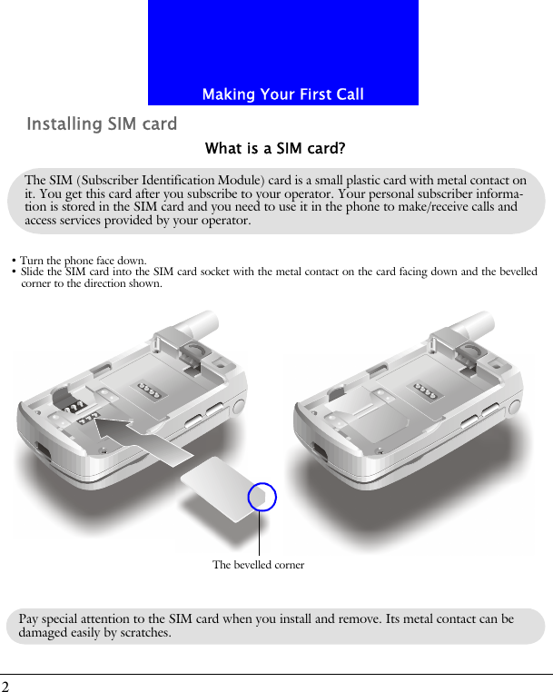Making Your First Call2Installing SIM cardThe SIM (Subscriber Identification Module) card is a small plastic card with metal contact on it. You get this card after you subscribe to your operator. Your personal subscriber informa-tion is stored in the SIM card and you need to use it in the phone to make/receive calls and access services provided by your operator.What is a SIM card?&bull; Turn the phone face down.&bull; Slide the SIM card into the SIM card socket with the metal contact on the card facing down and the bevelledcorner to the direction shown.The bevelled cornerPay special attention to the SIM card when you install and remove. Its metal contact can be damaged easily by scratches.