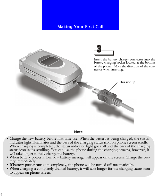 Making Your First Call4&bull; Charge the new battery before first time use. When the battery is being charged, the status indicator light illuminates and the bars of the charging status icon on phone screen scrolls. When charging is completed, the status indicator light goes off and the bars of the charging status icon stops scrolling. You can use the phone during the charging process, however, it will take longer to fully charge the battery.&bull; When battery power is low, low battery message will appear on the screen. Charge the bat-tery immediately. &bull; If battery power runs out completely, the phone will be turned off automatically.&bull; When charging a completely drained battery, it will take longer for the charging status icon to appear on phone screen.NoteInsert the battery charger connector into thebattery charging socket located at the bottomof the phone. Note the direction of the con-nector when inserting.This side up