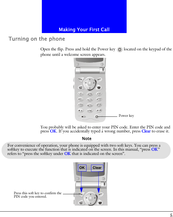 5Making Your First CallTurning on the phoneOpen the flip. Press and hold the Power key located on the keypad of the phone until a welcome screen appears.You probably will be asked to enter your PIN code. Enter the PIN code and press OK. If you accidentally typed a wrong number, press Clear to erase it.Power keyFor convenience of operation, your phone is equipped with two soft keys. You can press a softkey to execute the function that is indicated on the screen. In this manual, &ldquo;press OK&rdquo; refers to &ldquo;press the softkey under OK that is indicated on the screen&rdquo;.NoteOKPress this soft key to confirm thePIN code you entered.Clear