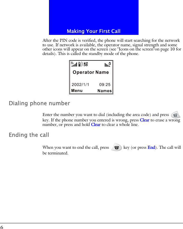 Making Your First Call6After the PIN code is verified, the phone will start searching for the network to use. If network is available, the operator name, signal strength and some other icons will appear on the screen (see "Icons on the screen"on page 10 for details). This is called the standby mode of the phone.Dialing phone numberEnter the number you want to dial (including the area code) and press   key. If the phone number you entered is wrong, press Clear to erase a wrong number, or press and hold Clear to clear a whole line.Ending the callWhen you want to end the call, press   key (or press End). The call will be terminated.