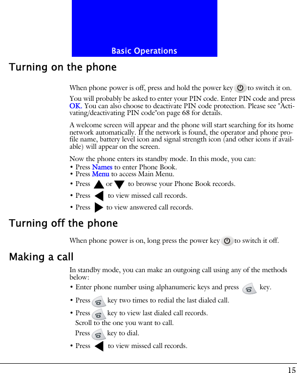 15Basic OperationsTurning on the phoneWhen phone power is off, press and hold the power key to switch it on.You will probably be asked to enter your PIN code. Enter PIN code and press OK. You can also choose to deactivate PIN code protection. Please see "Acti-vating/deactivating PIN code"on page 68 for details.A welcome screen will appear and the phone will start searching for its home network automatically. If the network is found, the operator and phone pro-file name, battery level icon and signal strength icon (and other icons if avail-able) will appear on the screen.Now the phone enters its standby mode. In this mode, you can:&bull; Press Names to enter Phone Book.&bull; Press Menu to access Main Menu.&bull; Press  or  to browse your Phone Book records.&bull; Press   to view missed call records.&bull; Press   to view answered call records.Turning off the phoneWhen phone power is on, long press the power key to switch it off.Making a callIn standby mode, you can make an outgoing call using any of the methods below:&bull; Enter phone number using alphanumeric keys and press   key.&bull; Press key two times to redial the last dialed call.&bull; Press key to view last dialed call records.Scroll to the one you want to call.Press key to dial.&bull; Press   to view missed call records.