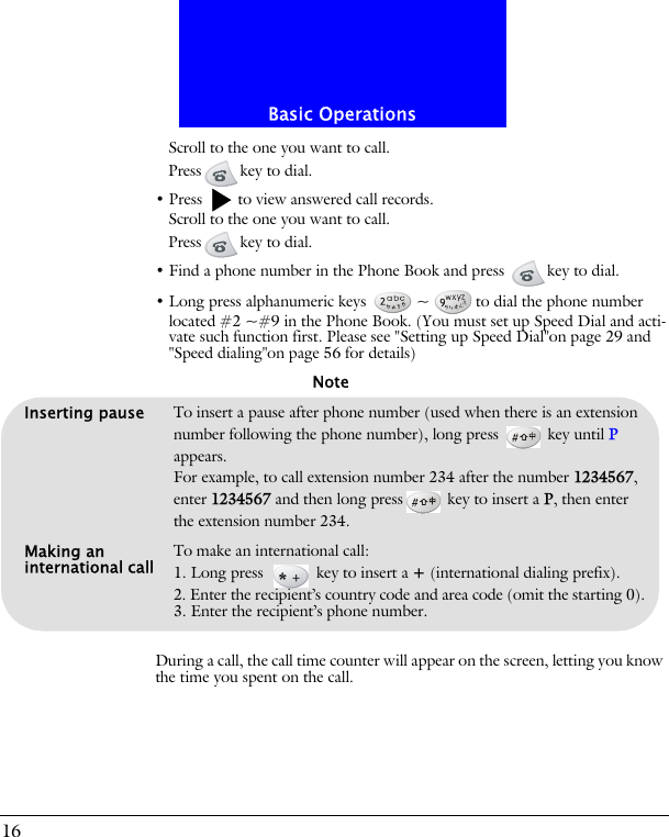 Basic Operations16Scroll to the one you want to call.Press key to dial.&bull; Press   to view answered call records.Scroll to the one you want to call.Press key to dial.&bull; Find a phone number in the Phone Book and press  key to dial.&bull; Long press alphanumeric keys  ~ to dial the phone number located #2 ~#9 in the Phone Book. (You must set up Speed Dial and acti-vate such function first. Please see "Setting up Speed Dial"on page 29 and "Speed dialing"on page 56 for details)During a call, the call time counter will appear on the screen, letting you know the time you spent on the call.Inserting pause To insert a pause after phone number (used when there is an extension number following the phone number), long press   key until P appears. For example, to call extension number 234 after the number 1234567, enter 1234567 and then long press  key to insert a P, then enter the extension number 234.Making an international call To make an international call:1. Long press   key to insert a + (international dialing prefix).2. Enter the recipient&rsquo;s country code and area code (omit the starting 0).3. Enter the recipient&rsquo;s phone number.Note