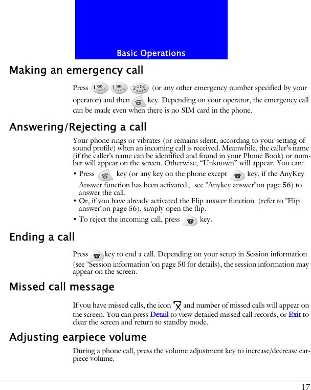 17Basic OperationsMaking an emergency callPress   (or any other emergency number specified by your operator) and then key. Depending on your operator, the emergency call can be made even when there is no SIM card in the phone.Answering/Rejecting a callYour phone rings or vibrates (or remains silent, according to your setting of sound profile) when an incoming call is received. Meanwhile, the caller&rsquo;s name (if the caller&rsquo;s name can be identified and found in your Phone Book) or num-ber will appear on the screen. Otherwise, &ldquo;Unknown&rdquo; will appear. You can:&bull; Press   key (or any key on the phone except   key, if the AnyKey Answer function has been activated, see "Anykey answer"on page 56) to answer the call.&bull; Or, if you have already activated the Flip answer function (refer to "Flip answer"on page 56), simply open the flip.&bull; To reject the incoming call, press   key.Ending a callPress key to end a call. Depending on your setup in Session information (see "Session information"on page 50 for details), the session information may appear on the screen.Missed call messageIf you have missed calls, the icon and number of missed calls will appear on the screen. You can press Detail to view detailed missed call records, or Exit to clear the screen and return to standby mode.Adjusting earpiece volumeDuring a phone call, press the volume adjustment key to increase/decrease ear-piece volume.