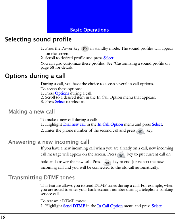 Basic Operations18Selecting sound profile1. Press the Power key   in standby mode. The sound profiles will appear on the screen.2. Scroll to desired profile and press Select.You can also customize these profiles. See "Customizing a sound profile"on page 58 for details.Options during a callDuring a call, you have the choice to access several in-call options.To access these options:1. Press Options during a call. 2. Scroll to a desired item in the In Call Option menu that appears.3. Press Select to select it.Making a new callTo make a new call during a call:1. Highlight Dial new call in the In Call Option menu and press Select.2. Enter the phone number of the second call and press  key.Answering a new incoming callIf you have a new incoming call when you are already on a call, new incoming call message will appear on the screen. Press  key to put current call on hold and answer the new call. Press   key to end (or reject) the new incoming call and you will be connected to the old call automatically.Transmitting DTMF tonesThis feature allows you to send DTMF tones during a call. For example, when you are asked to enter your bank account number during a telephone banking service call.To transmit DTMF tones:1. Highlight Send DTMF in the In Call Option menu and press Select.