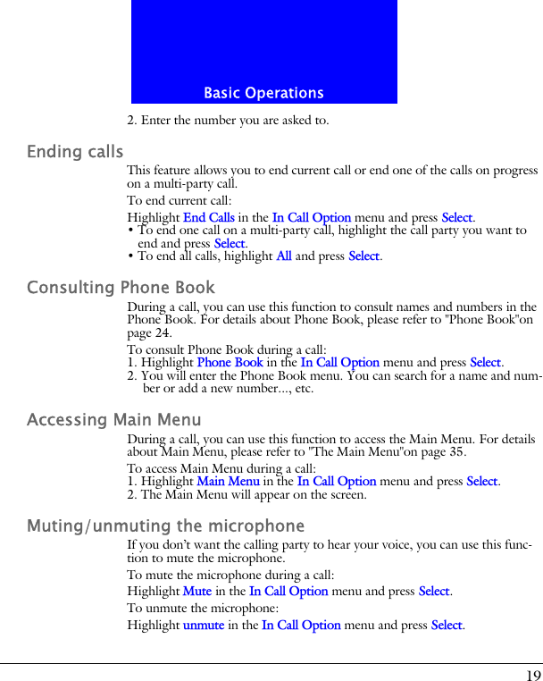 19Basic Operations2. Enter the number you are asked to.Ending callsThis feature allows you to end current call or end one of the calls on progress on a multi-party call.To end current call:Highlight End Calls in the In Call Option menu and press Select.&bull; To end one call on a multi-party call, highlight the call party you want to end and press Select.&bull; To end all calls, highlight All and press Select.Consulting Phone BookDuring a call, you can use this function to consult names and numbers in the Phone Book. For details about Phone Book, please refer to "Phone Book"on page 24.To consult Phone Book during a call:1. Highlight Phone Book in the In Call Option menu and press Select.2. You will enter the Phone Book menu. You can search for a name and num-ber or add a new number..., etc.Accessing Main MenuDuring a call, you can use this function to access the Main Menu. For details about Main Menu, please refer to "The Main Menu"on page 35.To access Main Menu during a call:1. Highlight Main Menu in the In Call Option menu and press Select.2. The Main Menu will appear on the screen.Muting/unmuting the microphoneIf you don&rsquo;t want the calling party to hear your voice, you can use this func-tion to mute the microphone.To mute the microphone during a call:Highlight Mute in the In Call Option menu and press Select.To unmute the microphone:Highlight unmute in the In Call Option menu and press Select.