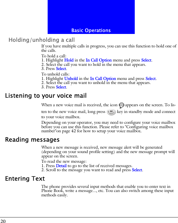 Basic Operations20Holding/unholding a callIf you have multiple calls in progress, you can use this function to hold one of the calls.To hold a call:1. Highlight Hold in the In Call Option menu and press Select.2. Select the call you want to hold in the menu that appears.3. Press Select.To unhold calls:1. Highlight Unhold in the In Call Option menu and press Select.2. Select the call you want to unhold in the menu that appears.3. Press Select.Listening to your voice mailWhen a new voice mail is received, the icon appears on the screen. To lis-ten to the new voice mail, long press key in standby mode and connect to your voice mailbox.Depending on your operator, you may need to configure your voice mailbox before you can use this function. Please refer to "Configuring voice mailbox number"on page 42 for how to setup your voice mailbox.Reading messagesWhen a new message is received, new message alert will be generated (depending on your sound profile setting) and the new message prompt will appear on the screen.To read the new message:1. Press Detail to go to the list of received messages.2. Scroll to the message you want to read and press Select.Entering TextThe phone provides several input methods that enable you to enter text in Phone Book, write a message..., etc. You can also switch among these input methods easily.