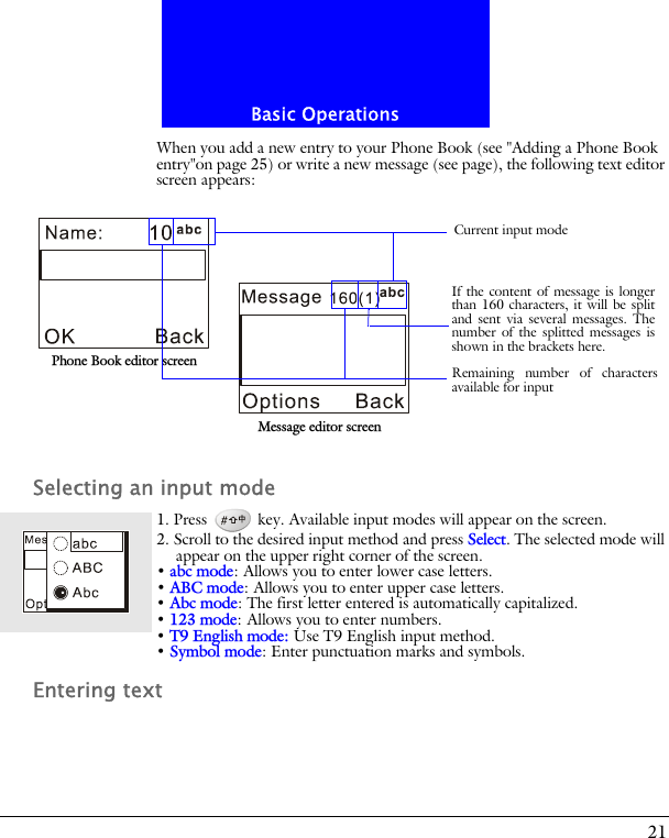 21Basic OperationsWhen you add a new entry to your Phone Book (see "Adding a Phone Book entry"on page 25) or write a new message (see page), the following text editor screen appears:Selecting an input mode1. Press   key. Available input modes will appear on the screen.2. Scroll to the desired input method and press Select. The selected mode will appear on the upper right corner of the screen.&bull; abc mode: Allows you to enter lower case letters.&bull; ABC mode: Allows you to enter upper case letters.&bull; Abc mode: The first letter entered is automatically capitalized.&bull; 123 mode: Allows you to enter numbers.&bull; T9 English mode: Use T9 English input method.&bull; Symbol mode: Enter punctuation marks and symbols.Entering textPhone Book editor screenMessage editor screenRemaining number of charactersavailable for inputCurrent input modeIf the content of message is longerthan 160 characters, it will be splitand sent via several messages. Thenumber of the splitted messages isshown in the brackets here.