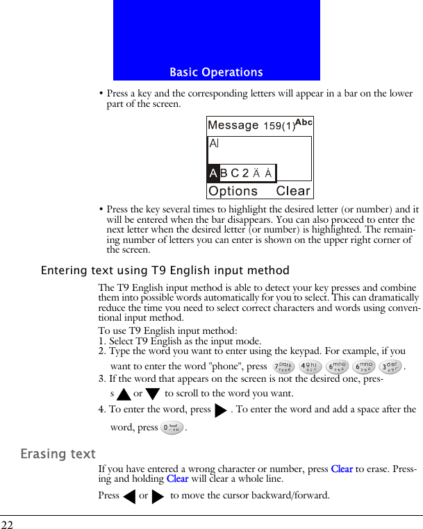 Basic Operations22&bull; Press a key and the corresponding letters will appear in a bar on the lower part of the screen.&bull; Press the key several times to highlight the desired letter (or number) and it will be entered when the bar disappears. You can also proceed to enter the next letter when the desired letter (or number) is highlighted. The remain-ing number of letters you can enter is shown on the upper right corner of the screen.Entering text using T9 English input methodThe T9 English input method is able to detect your key presses and combine them into possible words automatically for you to select. This can dramatically reduce the time you need to select correct characters and words using conven-tional input method.To use T9 English input method:1. Select T9 English as the input mode.2. Type the word you want to enter using the keypad. For example, if you want to enter the word "phone", press  .3. If the word that appears on the screen is not the desired one, pres-s or  to scroll to the word you want.4. To enter the word, press . To enter the word and add a space after the word, press .Erasing textIf you have entered a wrong character or number, press Clear to erase. Press-ing and holding Clear will clear a whole line.Press or  to move the cursor backward/forward.