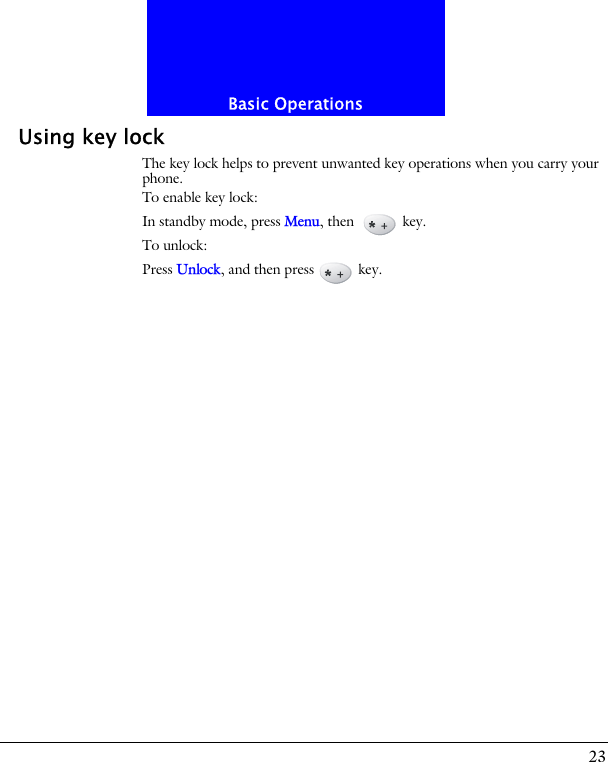 23Basic OperationsUsing key lockThe key lock helps to prevent unwanted key operations when you carry your phone. To enable key lock:In standby mode, press Menu, then   key.To unlock:Press Unlock, and then press  key.