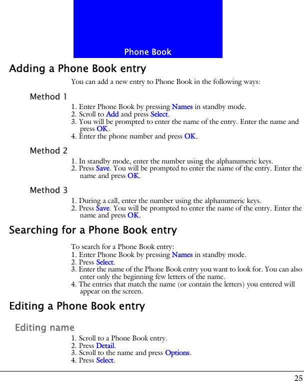 25Phone BookAdding a Phone Book entryYou can add a new entry to Phone Book in the following ways:Method 11. Enter Phone Book by pressing Names in standby mode.2. Scroll to Add and press Select.3. You will be prompted to enter the name of the entry. Enter the name and press OK.4. Enter the phone number and press OK.Method 21. In standby mode, enter the number using the alphanumeric keys.2. Press Save. You will be prompted to enter the name of the entry. Enter the name and press OK.Method 31. During a call, enter the number using the alphanumeric keys.2. Press Save. You will be prompted to enter the name of the entry. Enter the name and press OK.Searching for a Phone Book entryTo search for a Phone Book entry:1. Enter Phone Book by pressing Names in standby mode.2. Press Select.3. Enter the name of the Phone Book entry you want to look for. You can also enter only the beginning few letters of the name.4. The entries that match the name (or contain the letters) you entered will appear on the screen.Editing a Phone Book entryEditing name1. Scroll to a Phone Book entry.2. Press Detail.3. Scroll to the name and press Options.4. Press Select.