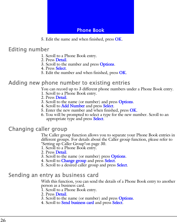 Phone Book265. Edit the name and when finished, press OK.Editing number1. Scroll to a Phone Book entry.2. Press Detail.3. Scroll to the number and press Options.4. Press Select.5. Edit the number and when finished, press OK.Adding new phone number to existing entriesYou can record up to 3 different phone numbers under a Phone Book entry.1. Scroll to a Phone Book entry.2. Press Detail.3. Scroll to the name (or number) and press Options.4. Scroll to Add Number and press Select.5. Enter the new number and when finished, press OK.6. You will be prompted to select a type for the new number. Scroll to an appropriate type and press Select.Changing caller groupThe Caller group function allows you to separate your Phone Book entries in different groups. For details about the Caller group function, please refer to "Setting up Caller Group"on page 30.1. Scroll to a Phone Book entry.2. Press Detail.3. Scroll to the name (or number) press Options.4. Scroll to Change group and press Select.5. Scroll to a desired caller group and press Select.Sending an entry as business cardWith this function, you can send the details of a Phone Book entry to another person as a business card.1. Scroll to a Phone Book entry.2. Press Detail.3. Scroll to the name (or number) and press Options.4. Scroll to Send business card and press Select.