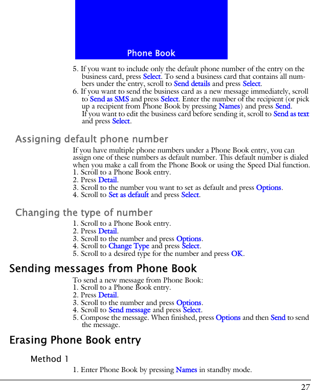 27Phone Book5. If you want to include only the default phone number of the entry on the business card, press Select. To send a business card that contains all num-bers under the entry, scroll to Send details and press Select.6. If you want to send the business card as a new message immediately, scroll to Send as SMS and press Select. Enter the number of the recipient (or pick up a recipient from Phone Book by pressing Names) and press Send.If you want to edit the business card before sending it, scroll to Send as text and press Select.Assigning default phone numberIf you have multiple phone numbers under a Phone Book entry, you can assign one of these numbers as default number. This default number is dialed when you make a call from the Phone Book or using the Speed Dial function.1. Scroll to a Phone Book entry.2. Press Detail.3. Scroll to the number you want to set as default and press Options.4. Scroll to Set as default and press Select.Changing the type of number1. Scroll to a Phone Book entry.2. Press Detail.3. Scroll to the number and press Options.4. Scroll to Change Type and press Select.5. Scroll to a desired type for the number and press OK.Sending messages from Phone BookTo send a new message from Phone Book:1. Scroll to a Phone Book entry.2. Press Detail.3. Scroll to the number and press Options.4. Scroll to Send message and press Select.5. Compose the message. When finished, press Options and then Send to send the message.Erasing Phone Book entryMethod 11. Enter Phone Book by pressing Names in standby mode.