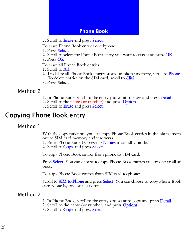 Phone Book282. Scroll to Erase and press Select.To erase Phone Book entries one by one:1. Press Select.2. Scroll to select the Phone Book entry you want to erase and press OK.3. Press OK.To erase all Phone Book entries:1. Scroll to All.2. To delete all Phone Book entries stored in phone memory, scroll to Phone. To delete entries on the SIM card, scroll to SIM.3. Press Select.Method 21. In Phone Book, scroll to the entry you want to erase and press Detail.2. Scroll to the name (or number) and press Options.3. Scroll to Erase and press Select.Copying Phone Book entryMethod 1With the copy function, you can copy Phone Book entries in the phone mem-ory to SIM card memory and vise versa.1. Enter Phone Book by pressing Names in standby mode.2. Scroll to Copy and press Select.To copy Phone Book entries from phone to SIM card:Press Select. You can choose to copy Phone Book entries one by one or all at once.To copy Phone Book entries from SIM card to phone:Scroll to SIM to Phone and press Select. You can choose to copy Phone Book entries one by one or all at once.Method 21. In Phone Book, scroll to the entry you want to copy and press Detail.2. Scroll to the name (or number) and press Options.3. Scroll to Copy and press Select.