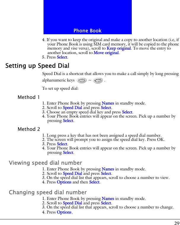 29Phone Book4. If you want to keep the original and make a copy to another location (i.e, if your Phone Book is using SIM card memory, it will be copied to the phone memory and vise versa), scroll to Keep original. To move the entry to another location, scroll to Move original.5. Press Select.Setting up Speed DialSpeed Dial is a shortcut that allows you to make a call simply by long pressing alphanumeric keys  ~ .To set up speed dial:Method 11. Enter Phone Book by pressing Names in standby mode.2. Scroll to Speed Dial and press Select.3. Choose an empty speed dial key and press Select.4. Your Phone Book entries will appear on the screen. Pick up a number by pressing Select.Method 21. Long press a key that has not been assigned a speed dial number.2. The screen will prompt you to assign the speed dial key. Press OK.3. Press Select.4. Your Phone Book entries will appear on the screen. Pick up a number by pressing Select.Viewing speed dial number1. Enter Phone Book by pressing Names in standby mode.2. Scroll to Speed Dial and press Select.3. On the speed dial list that appears, scroll to choose a number to view.4. Press Options and then Select.Changing speed dial number1. Enter Phone Book by pressing Names in standby mode.2. Scroll to Speed Dial and press Select.3. On the speed dial list that appears, scroll to choose a number to change.4. Press Options.