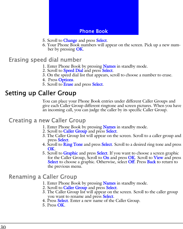 Phone Book305. Scroll to Change and press Select.6. Your Phone Book numbers will appear on the screen. Pick up a new num-ber by pressing OK. Erasing speed dial number1. Enter Phone Book by pressing Names in standby mode.2. Scroll to Speed Dial and press Select.3. On the speed dial list that appears, scroll to choose a number to erase.4. Press Options.5. Scroll to Erase and press Select.Setting up Caller GroupYou can place your Phone Book entries under different Caller Groups and give each Caller Group different ringtone and screen pictures. When you have an incoming call, you can judge the caller by its specific Caller Group.Creating a new Caller Group1. Enter Phone Book by pressing Names in standby mode.2. Scroll to Caller Group and press Select.3. The Caller Group list will appear on the screen. Scroll to a caller group and press Select.4. Scroll to Ring Tone and press Select. Scroll to a desired ring tone and press OK.5. Scroll to Graphic and press Select. If you want to choose a screen graphic for the Caller Group, Scroll to On and press OK. Scroll to View and press Select to choose a graphic. Otherwise, select Off. Press Back to return to the previous menu.Renaming a Caller Group1. Enter Phone Book by pressing Names in standby mode.2. Scroll to Caller Group and press Select.3. The Caller Group list will appear on the screen. Scroll to the caller group you want to rename and press Select.4. Press Select. Enter a new name of the Caller Group. 5. Press OK.