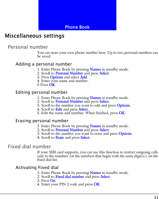 31Phone BookMiscellaneous settingsPersonal numberYou can store your own phone number here. Up to two personal numbers can be saved.Adding a personal number1. Enter Phone Book by pressing Names in standby mode.2. Scroll to Personal Number and press Select.3. Press Options and select Add.4. Enter your name and number.5 Press OK.Editing personal number1. Enter Phone Book by pressing Names in standby mode.2. Scroll to Personal Number and press Select.3. Scroll to the number you want to edit and press Options.4. Scroll to Edit and press Select. 5. Edit the name and number. When finished, press OK.Erasing personal number1. Enter Phone Book by pressing Names in standby mode.2. Scroll to Personal Number and press Select.3. Scroll to the number you want to erase and press Options.4. Scroll to Erase and press Select.Fixed dial numberIf your SIM card supports, you can use this function to restrict outgoing calls only to the numbers (or the numbers that begin with the same digit(s)) on the fixed dial list.Activating Fixed dial1. Enter Phone Book by pressing Names in standby mode.2. Scroll to Fixed dial number and press Select.3. Press On. 4. Enter your PIN 2 code and press OK.