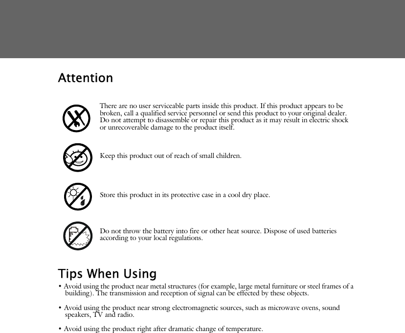 AttentionTips When Using&bull; Avoid using the product near metal structures (for example, large metal furniture or steel frames of a building). The transmission and reception of signal can be effected by these objects.&bull; Avoid using the product near strong electromagnetic sources, such as microwave ovens, sound speakers, TV and radio.&bull; Avoid using the product right after dramatic change of temperature.There are no user serviceable parts inside this product. If this product appears to be broken, call a qualified service personnel or send this product to your original dealer. Do not attempt to disassemble or repair this product as it may result in electric shock or unrecoverable damage to the product itself.Keep this product out of reach of small children.Store this product in its protective case in a cool dry place.Do not throw the battery into fire or other heat source. Dispose of used batteries according to your local regulations.