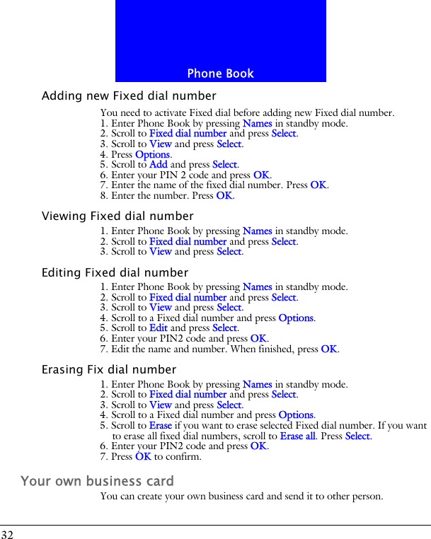 Phone Book32Adding new Fixed dial numberYou need to activate Fixed dial before adding new Fixed dial number.1. Enter Phone Book by pressing Names in standby mode.2. Scroll to Fixed dial number and press Select.3. Scroll to View and press Select. 4. Press Options.5. Scroll to Add and press Select.6. Enter your PIN 2 code and press OK.7. Enter the name of the fixed dial number. Press OK.8. Enter the number. Press OK.Viewing Fixed dial number1. Enter Phone Book by pressing Names in standby mode.2. Scroll to Fixed dial number and press Select.3. Scroll to View and press Select.Editing Fixed dial number1. Enter Phone Book by pressing Names in standby mode.2. Scroll to Fixed dial number and press Select.3. Scroll to View and press Select. 4. Scroll to a Fixed dial number and press Options.5. Scroll to Edit and press Select.6. Enter your PIN2 code and press OK.7. Edit the name and number. When finished, press OK.Erasing Fix dial number1. Enter Phone Book by pressing Names in standby mode.2. Scroll to Fixed dial number and press Select.3. Scroll to View and press Select. 4. Scroll to a Fixed dial number and press Options.5. Scroll to Erase if you want to erase selected Fixed dial number. If you want to erase all fixed dial numbers, scroll to Erase all. Press Select.6. Enter your PIN2 code and press OK.7. Press OK to confirm.Your own business cardYou can create your own business card and send it to other person.