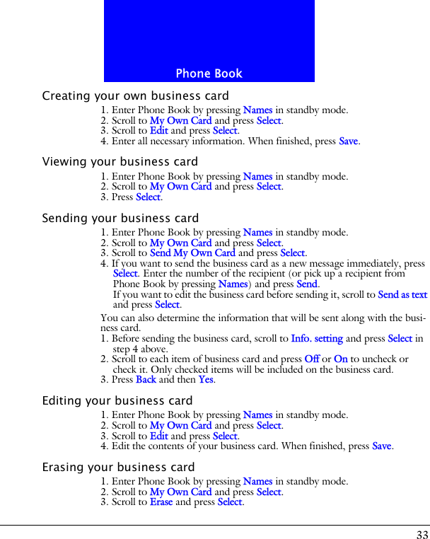 33Phone BookCreating your own business card1. Enter Phone Book by pressing Names in standby mode.2. Scroll to My Own Card and press Select.3. Scroll to Edit and press Select.4. Enter all necessary information. When finished, press Save.Viewing your business card1. Enter Phone Book by pressing Names in standby mode.2. Scroll to My Own Card and press Select.3. Press Select.Sending your business card1. Enter Phone Book by pressing Names in standby mode.2. Scroll to My Own Card and press Select.3. Scroll to Send My Own Card and press Select.4. If you want to send the business card as a new message immediately, press Select. Enter the number of the recipient (or pick up a recipient from Phone Book by pressing Names) and press Send.If you want to edit the business card before sending it, scroll to Send as text and press Select.You can also determine the information that will be sent along with the busi-ness card.1. Before sending the business card, scroll to Info. setting and press Select in step 4 above.2. Scroll to each item of business card and press Off or On to uncheck or check it. Only checked items will be included on the business card.3. Press Back and then Yes.Editing your business card1. Enter Phone Book by pressing Names in standby mode.2. Scroll to My Own Card and press Select.3. Scroll to Edit and press Select.4. Edit the contents of your business card. When finished, press Save.Erasing your business card1. Enter Phone Book by pressing Names in standby mode.2. Scroll to My Own Card and press Select.3. Scroll to Erase and press Select.