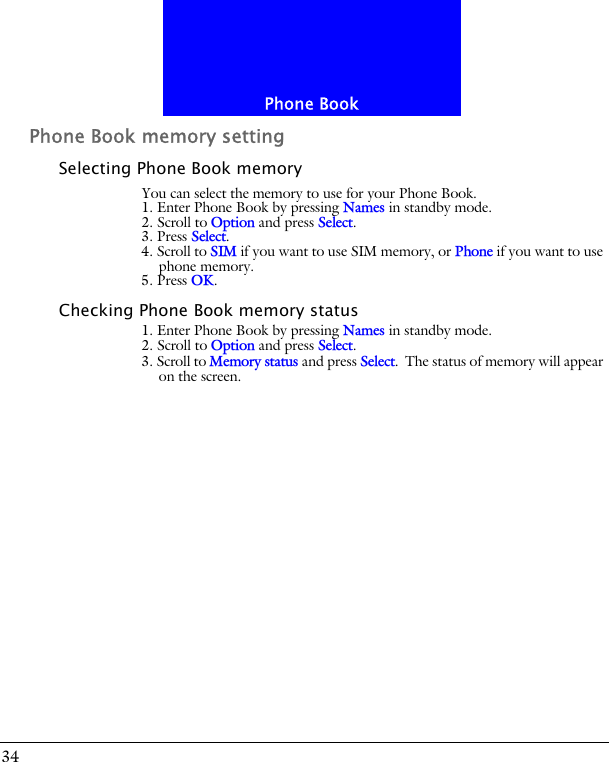 Phone Book34Phone Book memory settingSelecting Phone Book memoryYou can select the memory to use for your Phone Book.1. Enter Phone Book by pressing Names in standby mode.2. Scroll to Option and press Select.3. Press Select. 4. Scroll to SIM if you want to use SIM memory, or Phone if you want to use phone memory.5. Press OK.Checking Phone Book memory status1. Enter Phone Book by pressing Names in standby mode.2. Scroll to Option and press Select.3. Scroll to Memory status and press Select. The status of memory will appear on the screen.