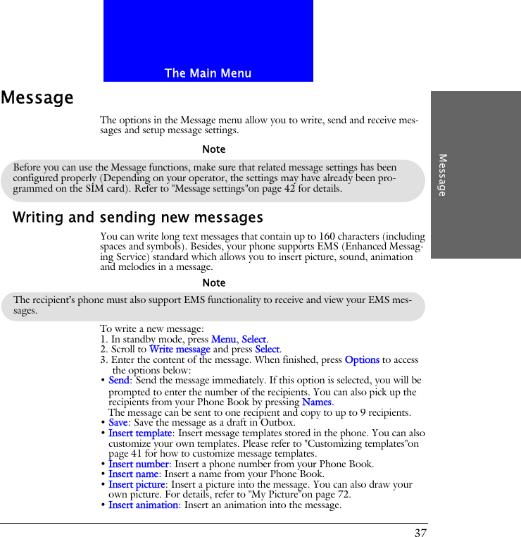 The Main MenuMessage37MessageThe options in the Message menu allow you to write, send and receive mes-sages and setup message settings.Writing and sending new messagesYou can write long text messages that contain up to 160 characters (including spaces and symbols). Besides, your phone supports EMS (Enhanced Messag-ing Service) standard which allows you to insert picture, sound, animation and melodies in a message.To write a new message:1. In standby mode, press Menu, Select.2. Scroll to Write message and press Select. 3. Enter the content of the message. When finished, press Options to access the options below:&bull; Send: Send the message immediately. If this option is selected, you will be prompted to enter the number of the recipients. You can also pick up the recipients from your Phone Book by pressing Names. The message can be sent to one recipient and copy to up to 9 recipients.&bull; Save: Save the message as a draft in Outbox.&bull; Insert template: Insert message templates stored in the phone. You can also customize your own templates. Please refer to "Customizing templates"on page 41 for how to customize message templates.&bull; Insert number: Insert a phone number from your Phone Book.&bull; Insert name: Insert a name from your Phone Book.&bull; Insert picture: Insert a picture into the message. You can also draw your own picture. For details, refer to "My Picture"on page 72.&bull; Insert animation: Insert an animation into the message.Before you can use the Message functions, make sure that related message settings has been configured properly (Depending on your operator, the settings may have already been pro-grammed on the SIM card). Refer to "Message settings"on page 42 for details.NoteThe recipient&rsquo;s phone must also support EMS functionality to receive and view your EMS mes-sages.Note