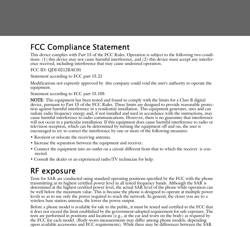 FCC Compliance StatementThis device complies with Part 15 of the FCC Rules. Operation is subject to the following two condi-tions: (1) this device may not cause harmful interference, and (2) this device must accept any interfer-ence received, including interference that may cause undesired operation.FCC ID: QDJ-0212BAC01Statement according to FCC part 15.21Modifications not expressly approved by this company could void the user's authority to operate the equipment.Statement according to FCC part 15.105NOTE: This equipment has been tested and found to comply with the limits for a Class B digital device, pursuant to Part 15 of the FCC Rules. These limits are designed to provide reasonable protec-tion against harmful interference in a residential installation. This equipment generates, uses and can radiate radio frequency energy and, if not installed and used in accordance with the instructions, may cause harmful interference to radio communications. However, there is no guarantee that interference will not occur in a particular installation. If this equipment does cause harmful interference to radio or television reception, which can be determined by turning the equipment off and on, the user is encouraged to try to correct the interference by one or more of the following measures:&bull; Reorient or relocate the receiving antenna.&bull; Increase the separation between the equipment and receiver.&bull; Connect the equipment into an outlet on a circuit different from that to which the receiver is con-nected.&bull; Consult the dealer or an experienced radio/TV technician for help.RF exposure Tests for SAR are conducted using standard operating positions specified by the FCC with the phone transmitting at its highest certified power level in all tested frequency bands. Although the SAR is determined at the highest certified power level, the actual SAR level of the phone while operation can be well below the maximum value. This is because the phone is designed to operate at multiple power levels so as to use only the power required to reach the network. In general, the closer you are to a wireless base station antenna, the lower the power output. Before a phone model is available for sale to the public, it must be tested and certified to the FCC that it does not exceed the limit established by the government-adopted requirement for safe exposure. The tests are performed in positions and locations (e.g., at the ear and worn on the body) as required by the FCC for each model. (Body-worn measurements may differ among phone models, depending upon available accessories and FCC requirements). While there may be differences between the SAR 
