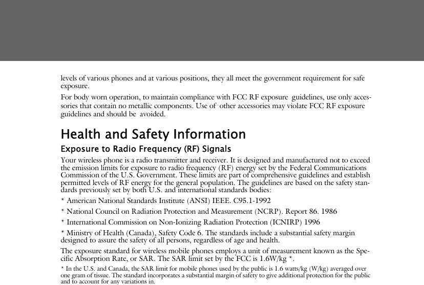 levels of various phones and at various positions, they all meet the government requirement for safe exposure. For body worn operation, to maintain compliance with FCC RF exposure guidelines, use only acces-sories that contain no metallic components. Use of other accessories may violate FCC RF exposure guidelines and should be avoided.Health and Safety InformationExposure to Radio Frequency (RF) SignalsYour wireless phone is a radio transmitter and receiver. It is designed and manufactured not to exceed the emission limits for exposure to radio frequency (RF) energy set by the Federal Communications Commission of the U.S. Government. These limits are part of comprehensive guidelines and establish permitted levels of RF energy for the general population. The guidelines are based on the safety stan-dards previously set by both U.S. and international standards bodies: * American National Standards Institute (ANSI) IEEE. C95.1-1992* National Council on Radiation Protection and Measurement (NCRP). Report 86. 1986* International Commission on Non-Ionizing Radiation Protection (ICNIRP) 1996* Ministry of Health (Canada), Safety Code 6. The standards include a substantial safety margin designed to assure the safety of all persons, regardless of age and health.The exposure standard for wireless mobile phones employs a unit of measurement known as the Spe-cific Absorption Rate, or SAR. The SAR limit set by the FCC is 1.6W/kg *.* In the U.S. and Canada, the SAR limit for mobile phones used by the public is 1.6 watts/kg (W/kg) averaged over one gram of tissue. The standard incorporates a substantial margin of safety to give additional protection for the public and to account for any variations in.