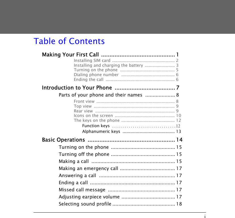 iTable of ContentsMaking Your First Call ............................................ 1Installing SIM card ................................................ 2Installing and charging the battery  ....................... 3Turning on the phone  .......................................... 5Dialing phone number  ......................................... 6Ending the call  ..................................................... 6Introduction to Your Phone  .................................... 7Parts of your phone and their names  .................... 8Front view  ............................................................ 8Top view  .............................................................. 9Rear view  ............................................................. 9Icons on the screen  .............................................. 10The keys on the phone ......................................... 12Function keys ...............................12Alphanumeric keys  ........................................ 13Basic Operations  .................................................... 14Turning on the phone  ........................................... 15Turning off the phone ........................................... 15Making a call  ........................................................ 15Making an emergency call ..................................... 17Answering a call  ................................................... 17Ending a call  ......................................................... 17Missed call message  ............................................. 17Adjusting earpiece volume .................................... 17Selecting sound profile .......................................... 18