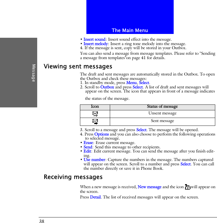 The Main MenuMessage38&bull; Insert sound: Insert sound effect into the message.&bull; Insert melody: Insert a ring tone melody into the message.4. If the message is sent, copy will be stored in your Outbox. You can also send a message from message templates. Please refer to "Sending a message from templates"on page 41 for details.Viewing sent messagesThe draft and sent messages are automatically stored in the Outbox. To open the Outbox and check these messages:1. In standby mode, press Menu, Select.2. Scroll to Outbox and press Select. A list of draft and sent messages will appear on the screen. The icon that appears in front of a message indicates the status of the message.3. Scroll to a message and press Select. The message will be opened.4. Press Options and you can also choose to perform the following operations to selected message.&bull; Erase: Erase current message.&bull; Send: Send this message to other recipients.&bull; Edit: Edit current message. You can send the message after you finish edit-ing.&bull; Use number: Capture the numbers in the message. The numbers captured will appear on the screen. Scroll to a number and press Select. You can call the number directly or save it in Phone Book.Receiving messagesWhen a new message is received, New message and the icon will appear on the screen.Press Detail. The list of received messages will appear on the screen.Icon Status of messageUnsent messageSent message