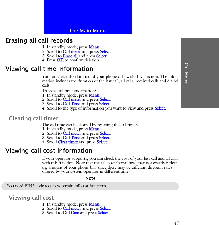 The Main MenuCall Meter47Erasing all call records1. In standby mode, press Menu.2. Scroll to Call meter and press Select.3. Scroll to Erase all and press Select.4. Press OK to confirm deletion.Viewing call time informationYou can check the duration of your phone calls with this function. The infor-mation includes the duration of the last call, all calls, received calls and dialed calls.To view call time information:1. In standby mode, press Menu.2. Scroll to Call meter and press Select.3. Scroll to Call Time and press Select.4. Scroll to the type of information you want to view and press Select.Clearing call timerThe call time can be cleared by resetting the call timer.1. In standby mode, press Menu.2. Scroll to Call meter and press Select.3. Scroll to Call Time and press Select.4. Scroll Clear timer and press Select.Viewing call cost informationIf your operator supports, you can check the cost of your last call and all calls with this function. Note that the call cost shown here may not exactly reflect the amount of your phone bill, since there may be different discount rates offered by your system operator in different time.Viewing call cost1. In standby mode, press Menu.2. Scroll to Call meter and press Select.3. Scroll to Call Cost and press Select.You need PIN2 code to access certain call cost functions.Note