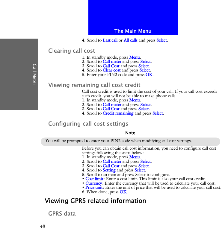 The Main MenuCall Meter484. Scroll to Last call or All calls and press Select.Clearing call cost1. In standby mode, press Menu.2. Scroll to Call meter and press Select.3. Scroll to Call Cost and press Select.4. Scroll to Clear cost and press Select.5. Enter your PIN2 code and press OK.Viewing remaining call cost creditCall cost credit is used to limit the cost of your call. If your call cost exceeds such credit, you will not be able to make phone calls.1. In standby mode, press Menu.2. Scroll to Call meter and press Select.3. Scroll to Call Cost and press Select.4. Scroll to Credit remaining and press Select.Configuring call cost settingsBefore you can obtain call cost information, you need to configure call cost settings following the steps below:1. In standby mode, press Menu.2. Scroll to Call meter and press Select.3. Scroll to Call Cost and press Select.4. Scroll to Setting and press Select.5. Scroll to an item and press Select to configure.&bull; Cost limit: Enter a cost limit. This limit is also your call cost credit.&bull; Currency: Enter the currency that will be used to calculate your call cost.&bull; Price unit: Enter the unit of price that will be used to calculate your call cost.6. When done, press OK.Viewing GPRS related informationGPRS dataYou will be prompted to enter your PIN2 code when modifying call cost settings.Note