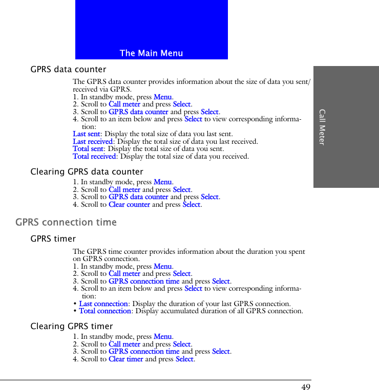 The Main MenuCall Meter49GPRS data counterThe GPRS data counter provides information about the size of data you sent/received via GPRS.1. In standby mode, press Menu.2. Scroll to Call meter and press Select.3. Scroll to GPRS data counter and press Select.4. Scroll to an item below and press Select to view corresponding informa-tion:Last sent: Display the total size of data you last sent.Last received: Display the total size of data you last received.Total sent: Display the total size of data you sent.Total received: Display the total size of data you received.Clearing GPRS data counter1. In standby mode, press Menu.2. Scroll to Call meter and press Select.3. Scroll to GPRS data counter and press Select.4. Scroll to Clear counter and press Select.GPRS connection timeGPRS timerThe GPRS time counter provides information about the duration you spent on GPRS connection.1. In standby mode, press Menu.2. Scroll to Call meter and press Select.3. Scroll to GPRS connection time and press Select.4. Scroll to an item below and press Select to view corresponding informa-tion:&bull; Last connection: Display the duration of your last GPRS connection.&bull; Total connection: Display accumulated duration of all GPRS connection.Clearing GPRS timer1. In standby mode, press Menu.2. Scroll to Call meter and press Select.3. Scroll to GPRS connection time and press Select.4. Scroll to Clear timer and press Select.