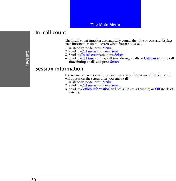 The Main MenuCall Meter50In-call countThe Incall count function automatically counts the time or cost and displays such information on the screen when you are on a call.1. In standby mode, press Menu.2. Scroll to Call meter and press Select.3. Scroll to In-call count and press Select.4. Scroll to Call time (display call time during a call) or Call cost (display call time during a call) and press Select.Session informationIf this function is activated, the time and cost information of the phone call will appear on the screen after you end a call.1. In standby mode, press Menu.2. Scroll to Call meter and press Select.3. Scroll to Session information and press On (to activate it) or Off (to deacti-vate it).