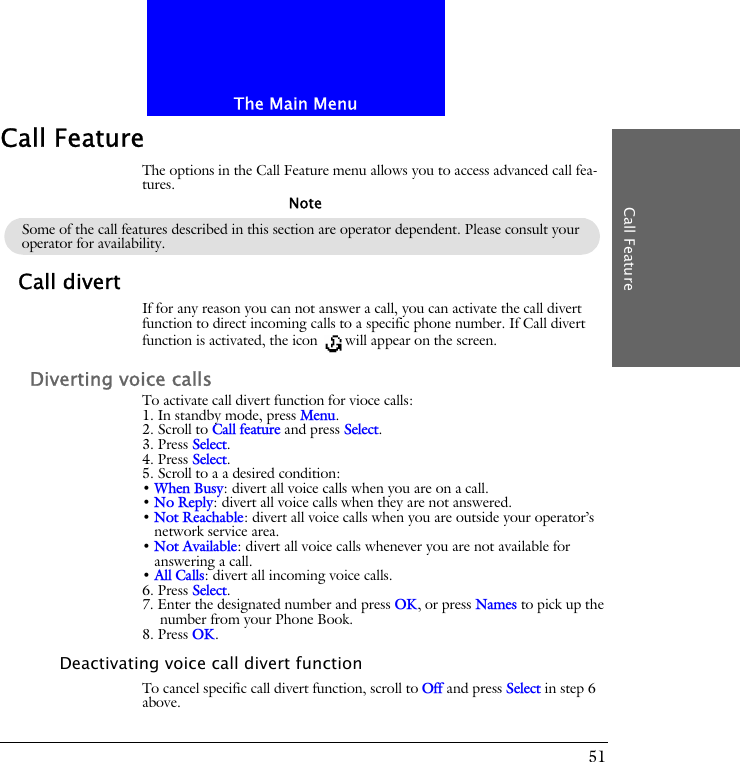 The Main MenuCall Feature51Call FeatureThe options in the Call Feature menu allows you to access advanced call fea-tures.Call divertIf for any reason you can not answer a call, you can activate the call divert function to direct incoming calls to a specific phone number. If Call divert function is activated, the icon  will appear on the screen.Diverting voice callsTo activate call divert function for vioce calls:1. In standby mode, press Menu.2. Scroll to Call feature and press Select.3. Press Select.4. Press Select.5. Scroll to a a desired condition:&bull; When Busy: divert all voice calls when you are on a call.&bull; No Reply: divert all voice calls when they are not answered.&bull; Not Reachable: divert all voice calls when you are outside your operator&rsquo;s network service area.&bull; Not Available: divert all voice calls whenever you are not available for answering a call.&bull; All Calls: divert all incoming voice calls.6. Press Select.7. Enter the designated number and press OK, or press Names to pick up the number from your Phone Book.8. Press OK.Deactivating voice call divert functionTo cancel specific call divert function, scroll to Off and press Select in step 6 above.Some of the call features described in this section are operator dependent. Please consult your operator for availability.Note