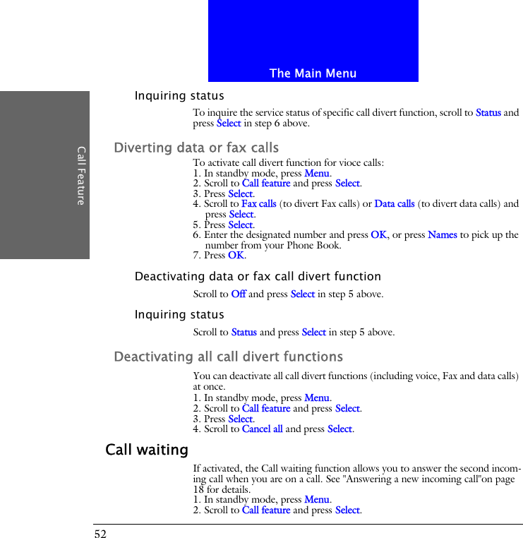 The Main MenuCall Feature52Inquiring statusTo inquire the service status of specific call divert function, scroll to Status and press Select in step 6 above.Diverting data or fax callsTo activate call divert function for vioce calls:1. In standby mode, press Menu.2. Scroll to Call feature and press Select.3. Press Select.4. Scroll to Fax calls (to divert Fax calls) or Data calls (to divert data calls) and press Select.5. Press Select.6. Enter the designated number and press OK, or press Names to pick up the number from your Phone Book.7. Press OK.Deactivating data or fax call divert functionScroll to Off and press Select in step 5 above.Inquiring statusScroll to Status and press Select in step 5 above.Deactivating all call divert functionsYou can deactivate all call divert functions (including voice, Fax and data calls) at once.1. In standby mode, press Menu.2. Scroll to Call feature and press Select.3. Press Select.4. Scroll to Cancel all and press Select.Call waitingIf activated, the Call waiting function allows you to answer the second incom-ing call when you are on a call. See "Answering a new incoming call"on page 18 for details.1. In standby mode, press Menu.2. Scroll to Call feature and press Select.