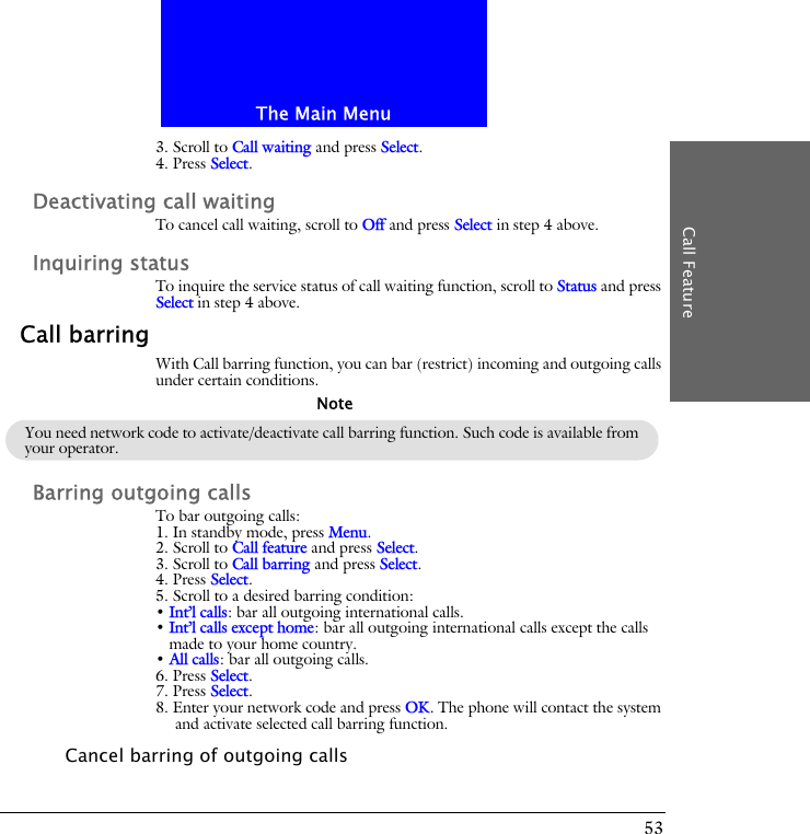 The Main MenuCall Feature533. Scroll to Call waiting and press Select.4. Press Select.Deactivating call waitingTo cancel call waiting, scroll to Off and press Select in step 4 above.Inquiring statusTo inquire the service status of call waiting function, scroll to Status and press Select in step 4 above.Call barringWith Call barring function, you can bar (restrict) incoming and outgoing calls under certain conditions.Barring outgoing callsTo bar outgoing calls:1. In standby mode, press Menu.2. Scroll to Call feature and press Select.3. Scroll to Call barring and press Select.4. Press Select.5. Scroll to a desired barring condition:&bull; Int&rsquo;l calls: bar all outgoing international calls.&bull; Int&rsquo;l calls except home: bar all outgoing international calls except the calls made to your home country.&bull; All calls: bar all outgoing calls.6. Press Select.7. Press Select.8. Enter your network code and press OK. The phone will contact the system and activate selected call barring function.Cancel barring of outgoing callsYou need network code to activate/deactivate call barring function. Such code is available from your operator.Note