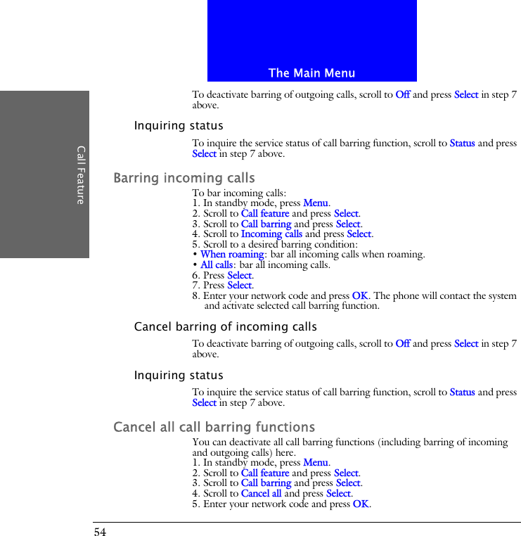 The Main MenuCall Feature54To deactivate barring of outgoing calls, scroll to Off and press Select in step 7 above.Inquiring statusTo inquire the service status of call barring function, scroll to Status and press Select in step 7 above.Barring incoming callsTo bar incoming calls:1. In standby mode, press Menu.2. Scroll to Call feature and press Select.3. Scroll to Call barring and press Select.4. Scroll to Incoming calls and press Select.5. Scroll to a desired barring condition:&bull; When roaming: bar all incoming calls when roaming.&bull; All calls: bar all incoming calls.6. Press Select.7. Press Select.8. Enter your network code and press OK. The phone will contact the system and activate selected call barring function.Cancel barring of incoming callsTo deactivate barring of outgoing calls, scroll to Off and press Select in step 7 above.Inquiring statusTo inquire the service status of call barring function, scroll to Status and press Select in step 7 above.Cancel all call barring functionsYou can deactivate all call barring functions (including barring of incoming and outgoing calls) here.1. In standby mode, press Menu.2. Scroll to Call feature and press Select.3. Scroll to Call barring and press Select.4. Scroll to Cancel all and press Select.5. Enter your network code and press OK.