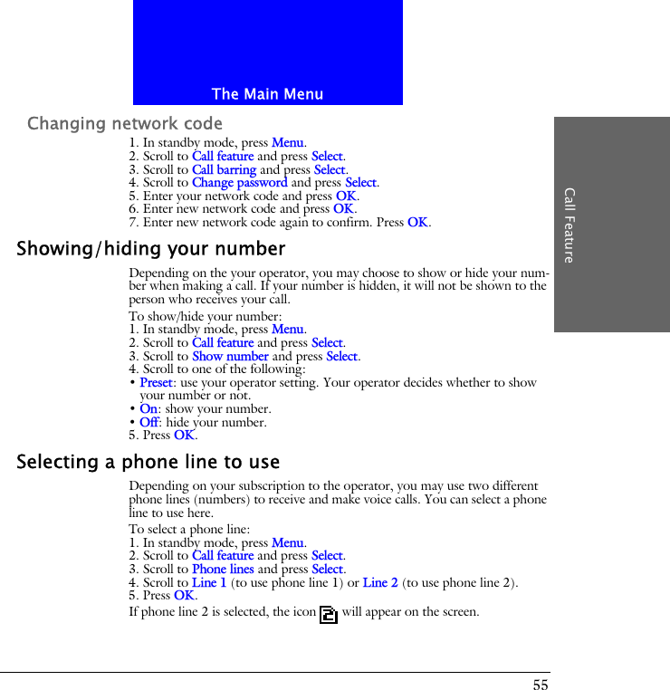 The Main MenuCall Feature55Changing network code1. In standby mode, press Menu.2. Scroll to Call feature and press Select.3. Scroll to Call barring and press Select.4. Scroll to Change password and press Select.5. Enter your network code and press OK.6. Enter new network code and press OK.7. Enter new network code again to confirm. Press OK.Showing/hiding your numberDepending on the your operator, you may choose to show or hide your num-ber when making a call. If your number is hidden, it will not be shown to the person who receives your call.To show/hide your number:1. In standby mode, press Menu.2. Scroll to Call feature and press Select.3. Scroll to Show number and press Select.4. Scroll to one of the following:&bull; Preset: use your operator setting. Your operator decides whether to show your number or not.&bull; On: show your number.&bull; Off: hide your number.5. Press OK.Selecting a phone line to useDepending on your subscription to the operator, you may use two different phone lines (numbers) to receive and make voice calls. You can select a phone line to use here. To select a phone line:1. In standby mode, press Menu.2. Scroll to Call feature and press Select.3. Scroll to Phone lines and press Select.4. Scroll to Line 1 (to use phone line 1) or Line 2 (to use phone line 2).5. Press OK.If phone line 2 is selected, the icon  will appear on the screen.