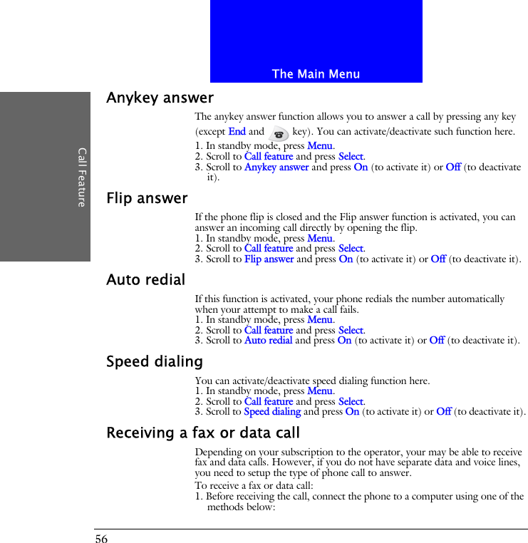 The Main MenuCall Feature56Anykey answerThe anykey answer function allows you to answer a call by pressing any key (except End and   key). You can activate/deactivate such function here.1. In standby mode, press Menu.2. Scroll to Call feature and press Select.3. Scroll to Anykey answer and press On (to activate it) or Off (to deactivate it).Flip answerIf the phone flip is closed and the Flip answer function is activated, you can answer an incoming call directly by opening the flip.1. In standby mode, press Menu.2. Scroll to Call feature and press Select.3. Scroll to Flip answer and press On (to activate it) or Off (to deactivate it).Auto redialIf this function is activated, your phone redials the number automatically when your attempt to make a call fails.1. In standby mode, press Menu.2. Scroll to Call feature and press Select.3. Scroll to Auto redial and press On (to activate it) or Off (to deactivate it).Speed dialingYou can activate/deactivate speed dialing function here.1. In standby mode, press Menu.2. Scroll to Call feature and press Select.3. Scroll to Speed dialing and press On (to activate it) or Off (to deactivate it).Receiving a fax or data callDepending on your subscription to the operator, your may be able to receive fax and data calls. However, if you do not have separate data and voice lines, you need to setup the type of phone call to answer.To receive a fax or data call:1. Before receiving the call, connect the phone to a computer using one of the methods below: