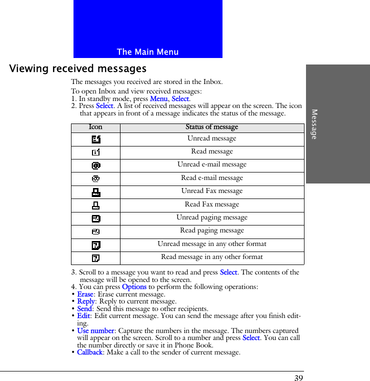 The Main MenuMessage39Viewing received messagesThe messages you received are stored in the Inbox.To open Inbox and view received messages:1. In standby mode, press Menu, Select.2. Press Select. A list of received messages will appear on the screen. The icon that appears in front of a message indicates the status of the message.3. Scroll to a message you want to read and press Select. The contents of the message will be opened to the screen. 4. You can press Options to perform the following operations:&bull; Erase: Erase current message.&bull; Reply: Reply to current message.&bull; Send: Send this message to other recipients.&bull; Edit: Edit current message. You can send the message after you finish edit-ing.&bull; Use number: Capture the numbers in the message. The numbers captured will appear on the screen. Scroll to a number and press Select. You can call the number directly or save it in Phone Book.&bull; Callback: Make a call to the sender of current message.Icon Status of messageUnread messageRead messageUnread e-mail messageRead e-mail messageUnread Fax messageRead Fax messageUnread paging messageRead paging messageUnread message in any other formatRead message in any other format