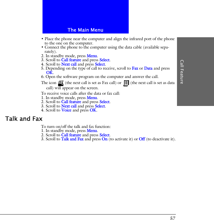 The Main MenuCall Feature57&bull; Place the phone near the computer and align the infrared port of the phone to the one on the computer.&bull; Connect the phone to the computer using the data cable (available sepa-rately).2. In standby mode, press Menu.3. Scroll to Call feature and press Select.4. Scroll to Next call and press Select.5. Depending on the type of call to receive, scroll to Fax or Data and press OK.6. Open the software program on the computer and answer the call.The icon   (the next call is set as Fax call) or   (the next call is set as data call) will appear on the screen.To receive voice calls after the data or fax call:1. In standby mode, press Menu.2. Scroll to Call feature and press Select.3. Scroll to Next call and press Select.4. Scroll to Voice and press OK.Talk and FaxTo turn on/off the talk and fax function:1. In standby mode, press Menu.2. Scroll to Call feature and press Select.3. Scroll to Talk and Fax and press On (to activate it) or Off (to deactivate it).