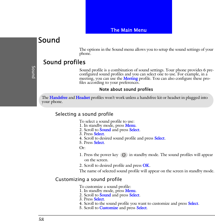 The Main MenuSound58SoundThe options in the Sound menu allows you to setup the sound settings of your phone.Sound profilesSound profile is a combination of sound settings. Your phone provides 6 pre-configured sound profiles and you can select one to use. For example, in a meeting, you can use the Meeting profile. You can also configure these pro-files according to your preferences.Selecting a sound profileTo select a sound profile to use:1. In standby mode, press Menu.2. Scroll to Sound and press Select.3. Press Select.4. Scroll to desired sound profile and press Select.5. Press Select.Or:1. Press the power key   in standby mode. The sound profiles will appear on the screen.2. Scroll to desired profile and press OK.The name of selected sound profile will appear on the screen in standby mode.Customizing a sound profileTo customize a sound profile:1. In standby mode, press Menu.2. Scroll to Sound and press Select.3. Press Select.4. Scroll to the sound profile you want to customize and press Select.5. Scroll to Customize and press Select.The Handsfree and Headset profiles won&rsquo;t work unless a handsfree kit or headset in plugged into your phone.Note about sound profiles